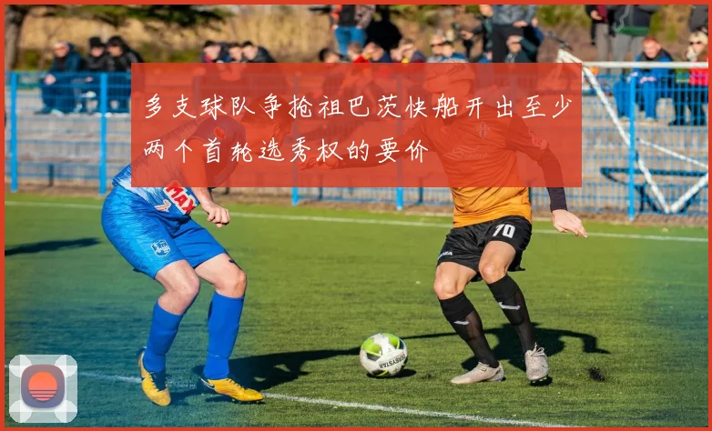 多支球队争抢祖巴茨快船开出至少两个首轮选秀权的要价
