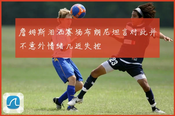 詹姆斯泪洒赛场布朗尼坦言对此并不意外情绪几近失控