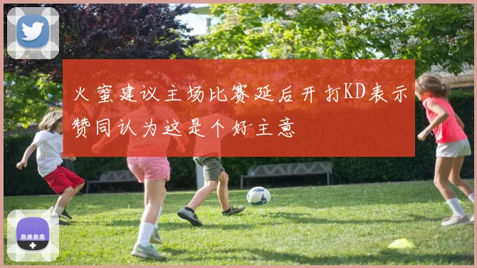 火蜜建议主场比赛延后开打KD表示赞同认为这是个好主意