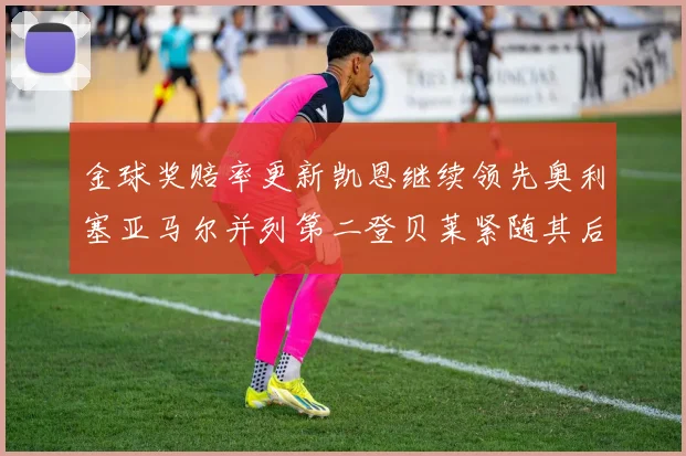 金球奖赔率更新凯恩继续领先奥利塞亚马尔并列第二登贝莱紧随其后