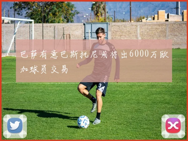 巴萨有意巴斯托尼或将出6000万欧加球员交易