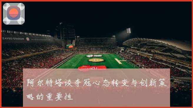 阿尔特塔谈夺冠心态转变与创新策略的重要性