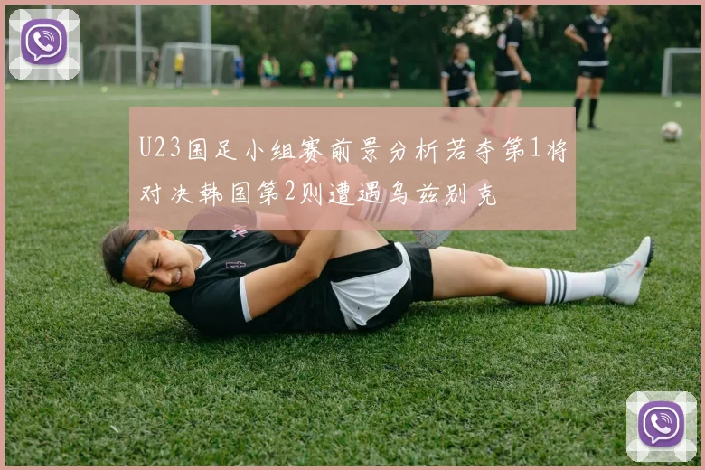 U23国足小组赛前景分析若夺第1将对决韩国第2则遭遇乌兹别克